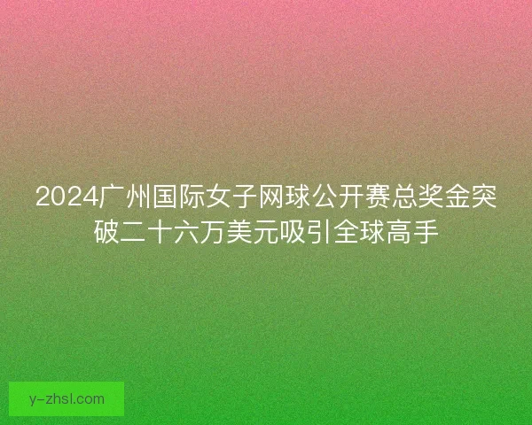 2024广州国际女子网球公开赛总奖金突破二十六万美元吸引全球高手