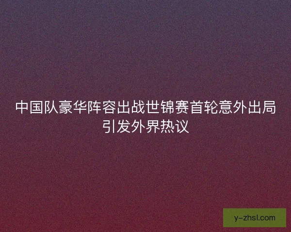 中国队豪华阵容出战世锦赛首轮意外出局引发外界热议