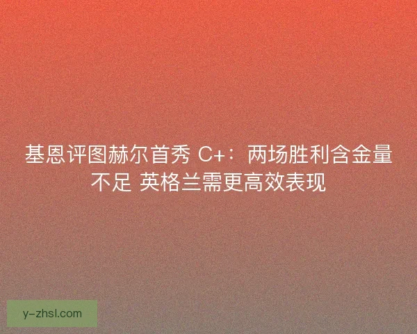 基恩评图赫尔首秀 C+：两场胜利含金量不足 英格兰需更高效表现