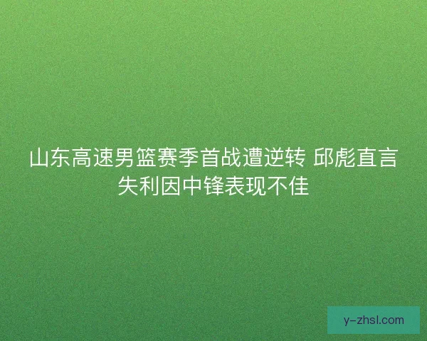 山东高速男篮赛季首战遭逆转 邱彪直言失利因中锋表现不佳