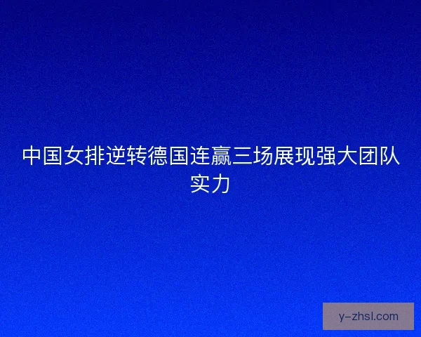 中国女排逆转德国连赢三场展现强大团队实力