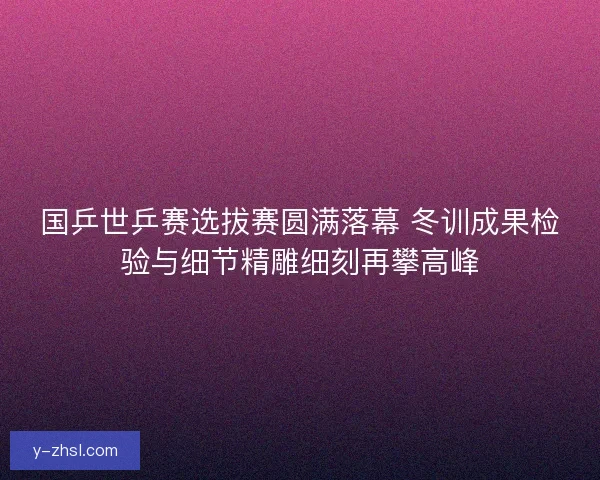 国乒世乒赛选拔赛圆满落幕 冬训成果检验与细节精雕细刻再攀高峰